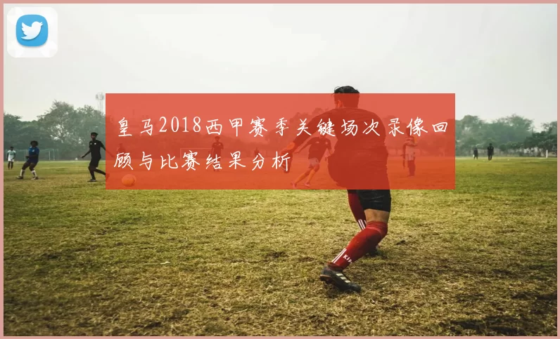 皇马2018西甲赛季关键场次录像回顾与比赛结果分析