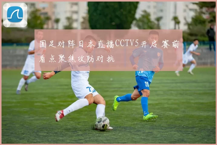 国足对阵日本直播CCTV5开启 赛前看点聚焦攻防对抗