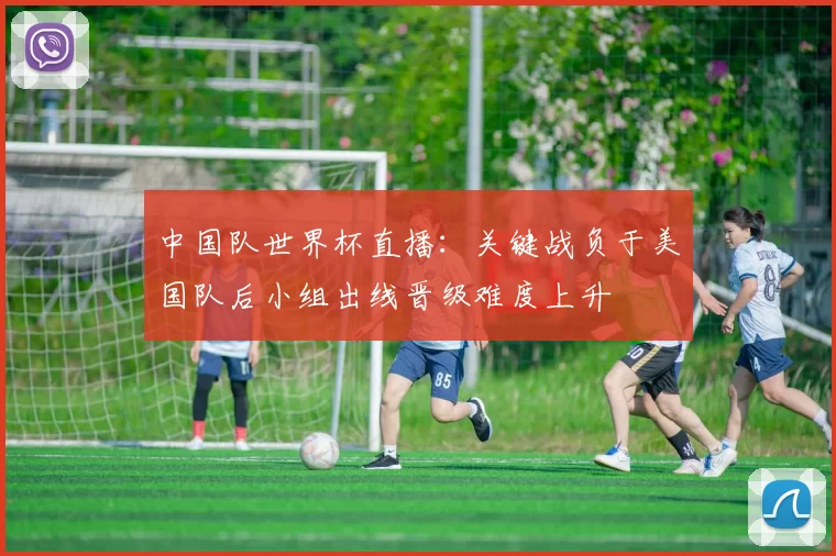 中国队世界杯直播：关键战负于美国队后小组出线晋级难度上升