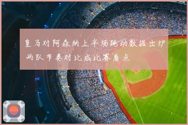 皇马对阿森纳上半场跑动数据出炉 两队节奏对比成比赛看点