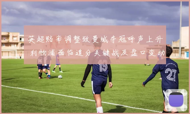 英超赔率调整致曼城夺冠呼声上升 利物浦面临追分关键战及盘口变动看点