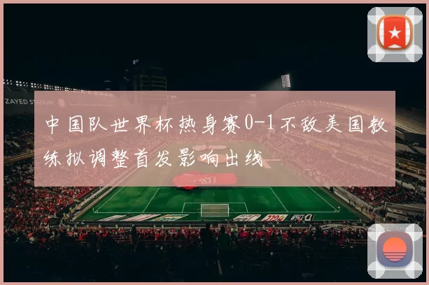 中国队世界杯热身赛0-1不敌美国教练拟调整首发影响出线