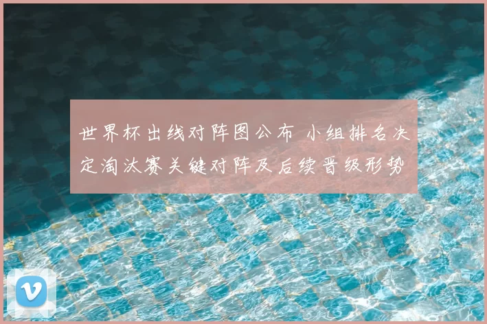 世界杯出线对阵图公布 小组排名决定淘汰赛关键对阵及后续晋级形势