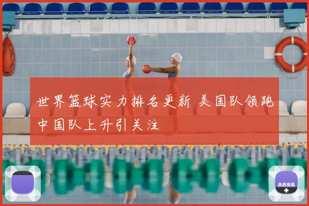 世界篮球实力排名更新 美国队领跑中国队上升引关注
