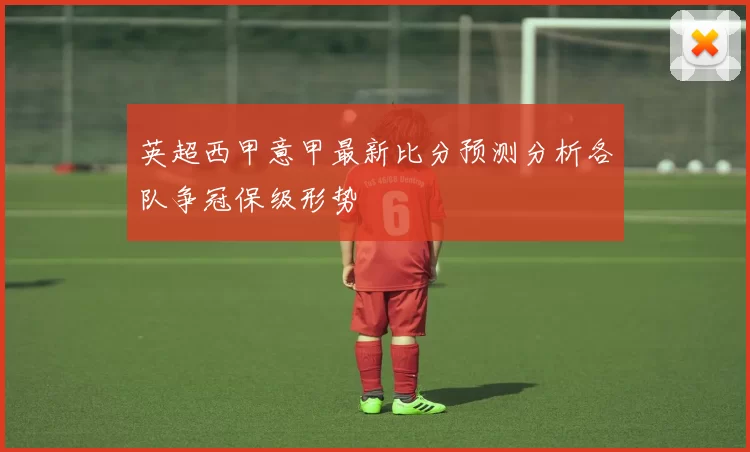 英超西甲意甲最新比分预测分析各队争冠保级形势