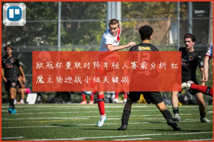 欧冠杯曼联对阵年轻人赛前分析 红魔主场迎战小组关键战