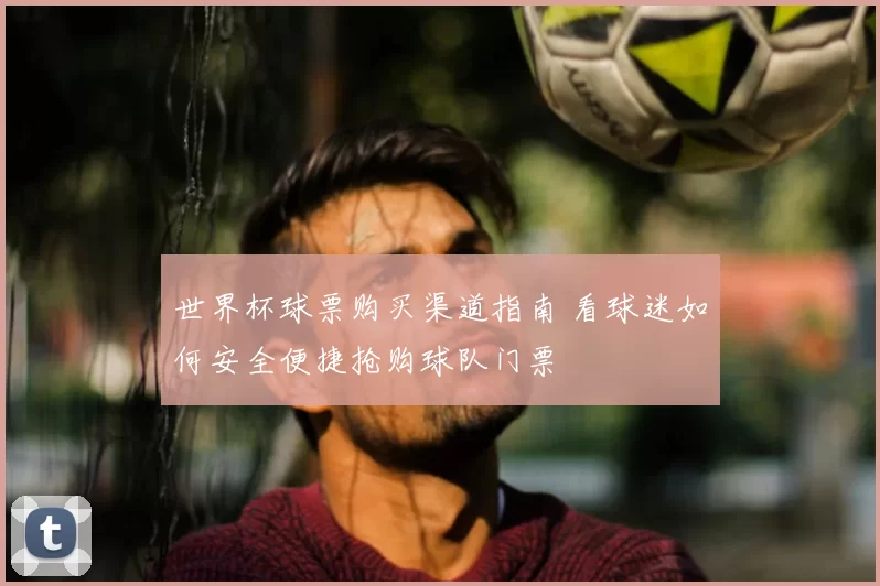 世界杯球票购买渠道指南 看球迷如何安全便捷抢购球队门票