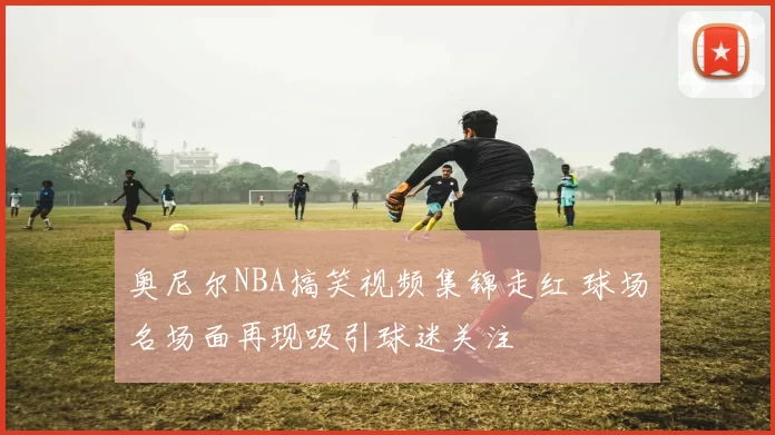 奥尼尔NBA搞笑视频集锦走红 球场名场面再现吸引球迷关注