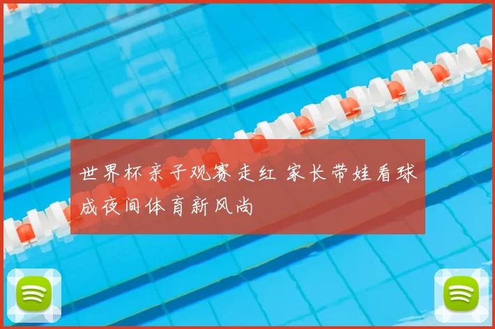 世界杯亲子观赛走红 家长带娃看球成夜间体育新风尚