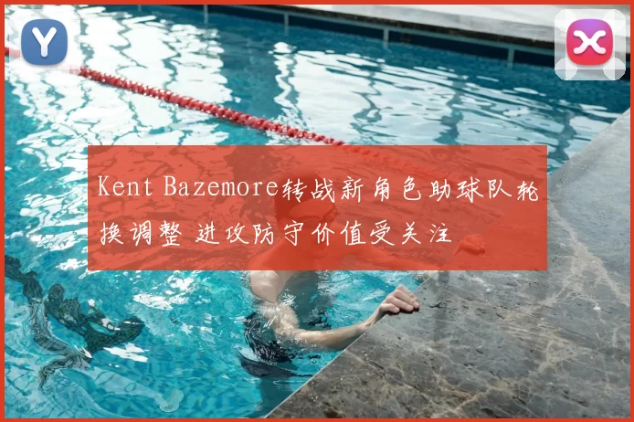 Kent Bazemore转战新角色助球队轮换调整 进攻防守价值受关注