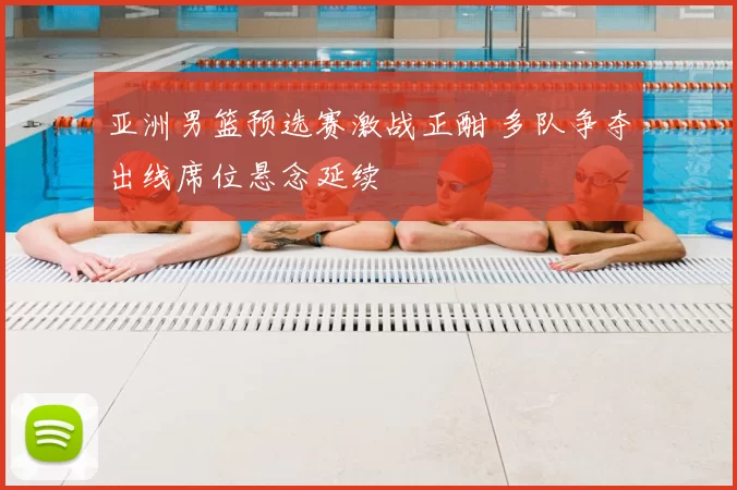 亚洲男篮预选赛激战正酣 多队争夺出线席位悬念延续