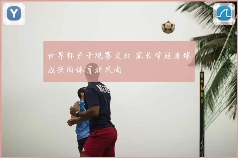 世界杯亲子观赛走红 家长带娃看球成夜间体育新风尚