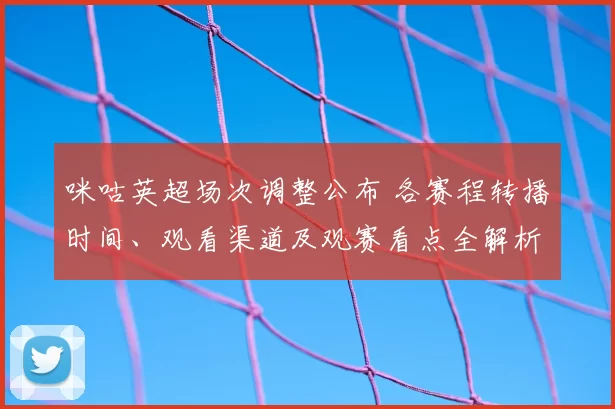 咪咕英超场次调整公布 各赛程转播时间、观看渠道及观赛看点全解析