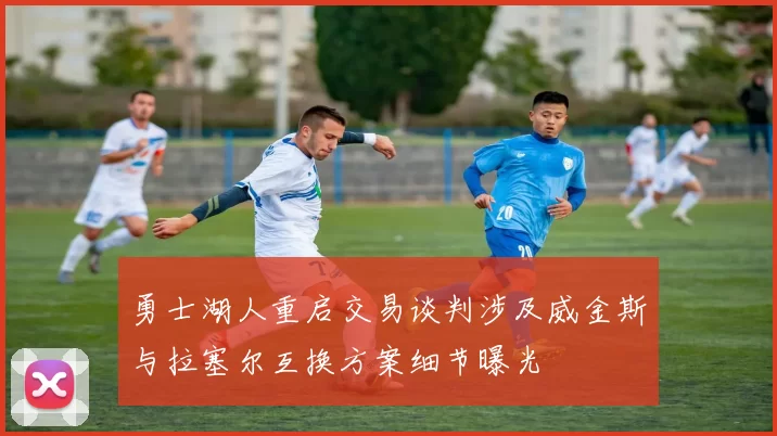 勇士湖人重启交易谈判涉及威金斯与拉塞尔互换方案细节曝光