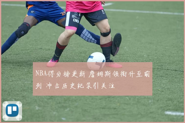 NBA得分榜更新 詹姆斯领衔升至前列 冲击历史纪录引关注