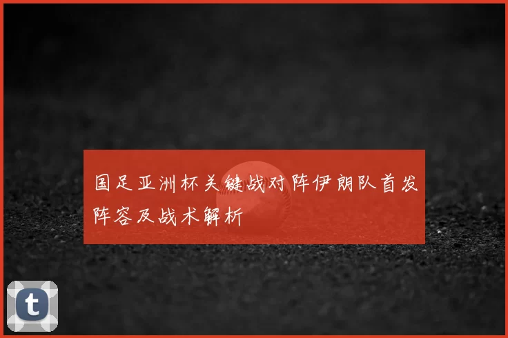国足亚洲杯关键战对阵伊朗队首发阵容及战术解析