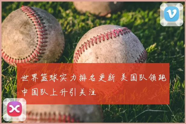 世界篮球实力排名更新 美国队领跑中国队上升引关注