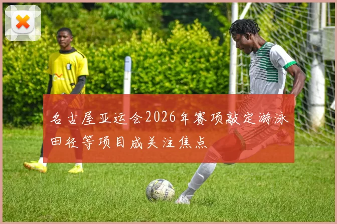 名古屋亚运会2026年赛项敲定游泳田径等项目成关注焦点