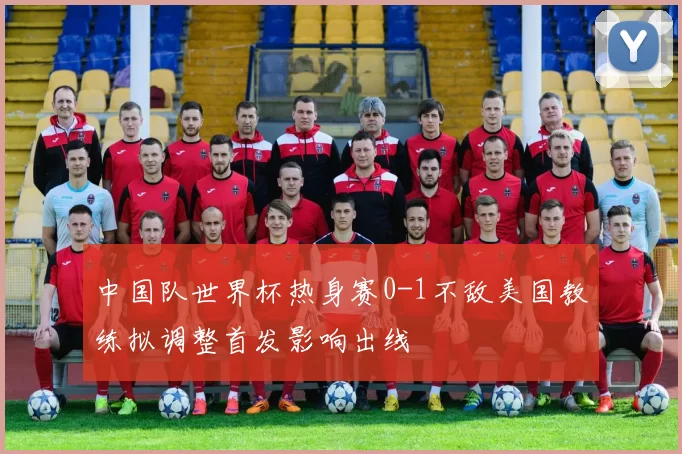 中国队世界杯热身赛0-1不敌美国教练拟调整首发影响出线