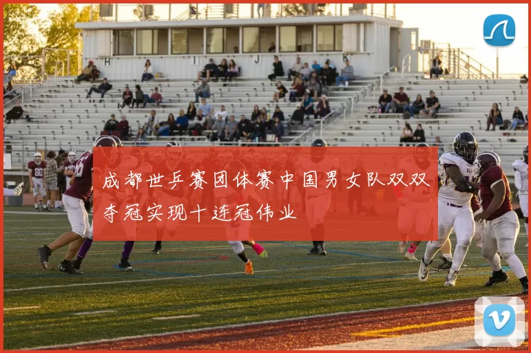 成都世乒赛团体赛中国男女队双双夺冠实现十连冠伟业