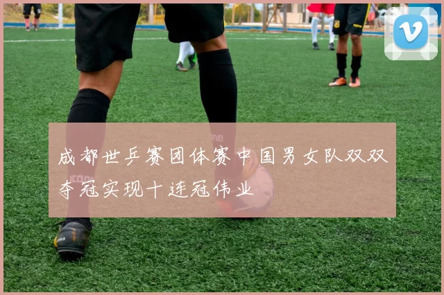 成都世乒赛团体赛中国男女队双双夺冠实现十连冠伟业