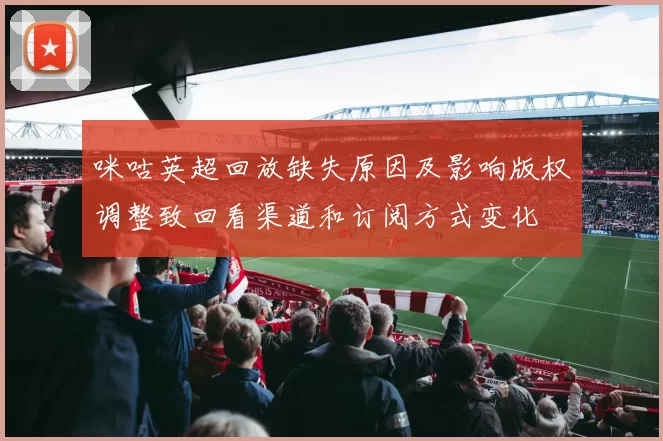 咪咕英超回放缺失原因及影响版权调整致回看渠道和订阅方式变化