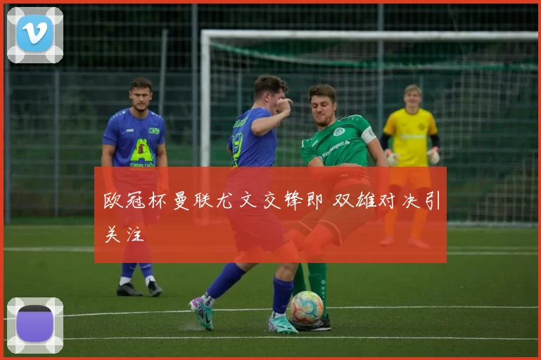 欧冠杯曼联尤文交锋即 双雄对决引关注