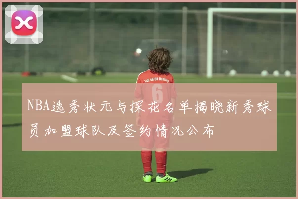 NBA选秀状元与探花名单揭晓新秀球员加盟球队及签约情况公布