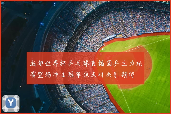 成都世界杯乒乓球直播国乒主力轮番登场冲击冠军焦点对决引期待