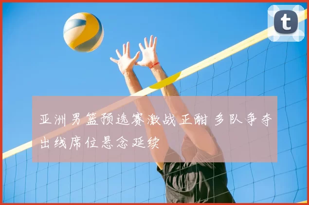 亚洲男篮预选赛激战正酣 多队争夺出线席位悬念延续