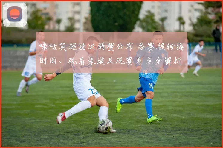 咪咕英超场次调整公布 各赛程转播时间、观看渠道及观赛看点全解析