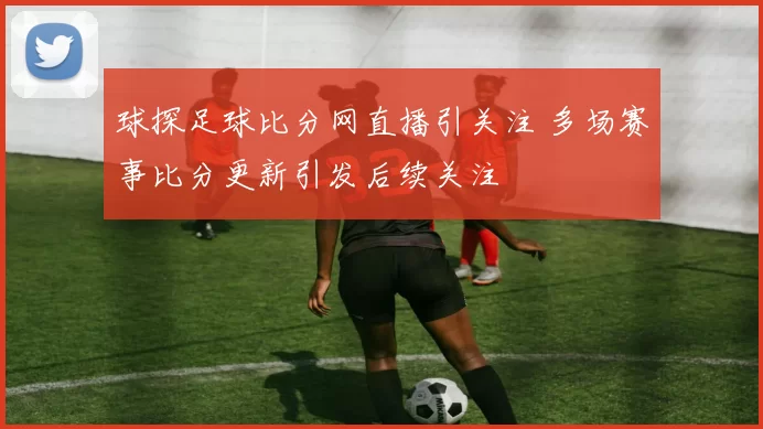 球探足球比分网直播引关注 多场赛事比分更新引发后续关注