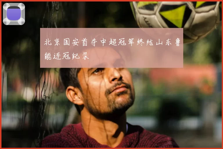 北京国安首夺中超冠军终结山东鲁能连冠纪录