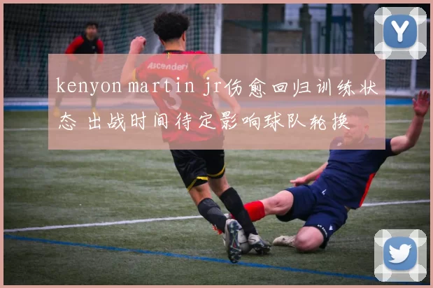 kenyon martin jr伤愈回归训练状态 出战时间待定影响球队轮换