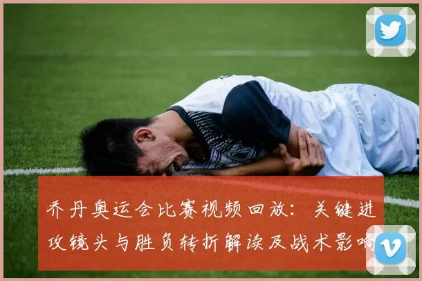 乔丹奥运会比赛视频回放：关键进攻镜头与胜负转折解读及战术影响